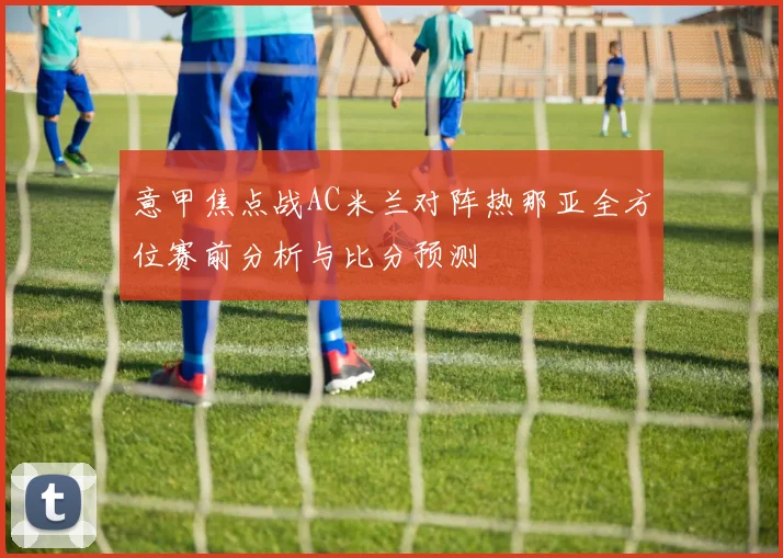 意甲焦点战AC米兰对阵热那亚全方位赛前分析与比分预测